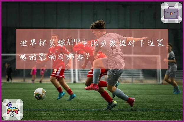 世界杯买球APP中比分数据对下注策略的影响有哪些？