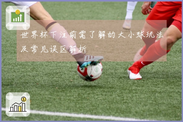 世界杯下注前需了解的大小球玩法及常见误区解析