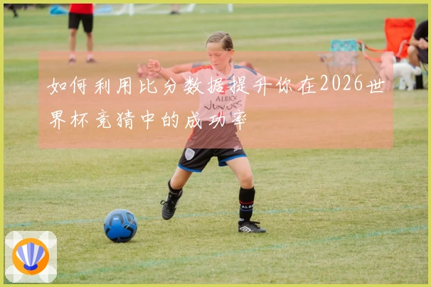 如何利用比分数据提升你在2026世界杯竞猜中的成功率